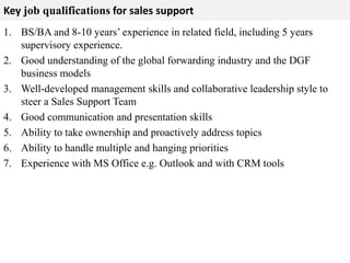 Key job qualifications for sales support 
1. BS/BA and 8-10 years’ experience in related field, including 5 years 
supervisory experience. 
2. Good understanding of the global forwarding industry and the DGF 
business models 
3. Well-developed management skills and collaborative leadership style to 
steer a Sales Support Team 
4. Good communication and presentation skills 
5. Ability to take ownership and proactively address topics 
6. Ability to handle multiple and hanging priorities 
7. Experience with MS Office e.g. Outlook and with CRM tools 
 