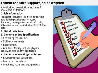 Format for sales support job description 
A typical job description includes 4 
main part as follows: 
1. Job information 
This part includes: job title, reporting 
relationships, department, job 
location, manager/supervisor’s title, 
job code, purpose and objective of the 
job. 
2. List of main task 
3. Contents of Job Specifications 
• Knowledg/education. 
• Skill requirements. 
• Experience. 
• Abilities. Ability include physical 
ability, metal ability, aptitudes. 
4. Contents of working conditions 
• Environmental conditions 
• Job hazards / safety 
• Machine, tools and equipments 
 