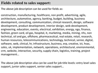 Fields related to sales support: 
The above job description can be used for fields as: 
construction, manufacturing, healthcare, non profit, advertising, agile, 
architecture, automotive, agency, banking, budget, building, business 
development, consulting, communication, clinical research, design, software 
development, product development, interior design, web development, 
engineering, education, events, electrical, exhibition, energy, ngo, finance, 
fashion, green card, oil gas, hospital, it, marketing, media, mining, nhs, non 
technical, oil and gas, offshore, pharmaceutical, real estate, retail, research, 
human resources, telecommunications, technology, technical, senior, digital, 
software, web, clinical, hr, infrastructure, business, erp, creative, ict, hvac, 
sales, uk, implementation, network, operations, architectural, environmental, 
crm, website, interactive, security, supply chain, logistics, training, project 
management… 
The above job description also can be used for job title levels: entry level sales 
support, junior sales support, senior sales support… 
