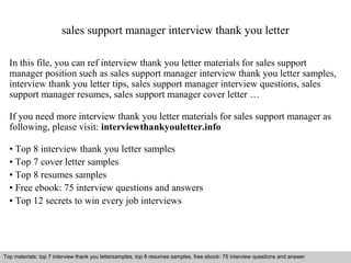 sales support manager interview thank you letter 
In this file, you can ref interview thank you letter materials for sales support 
manager position such as sales support manager interview thank you letter samples, 
interview thank you letter tips, sales support manager interview questions, sales 
support manager resumes, sales support manager cover letter … 
If you need more interview thank you letter materials for sales support manager as 
following, please visit: interviewthankyouletter.info 
• Top 8 interview thank you letter samples 
• Top 7 cover letter samples 
• Top 8 resumes samples 
• Free ebook: 75 interview questions and answers 
• Top 12 secrets to win every job interviews 
Top materials: top 7 interview thank you lettersamples, top 8 resumes samples, free ebook: 75 interview questions and answer 
Interview questions and answers – free download/ pdf and ppt file 
 