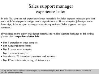 Interview questions and answers – free download/ pdf and ppt file
Sales support manager
experience letter
In this file, you can ref experience letter materials for Sales support manager position
such as Sales support manager work experience certificate samples, job experience
letter tips, Sales support manager interview questions, Sales support manager
resumes…
If you need more experience letter materials for Sales support manager as following,
please visit: experienceletter.info
• Top 6 experience letter samples
• Top 32 recruitment forms
• Top 7 cover letter samples
• Top 8 resumes samples
• Free ebook: 75 interview questions and answers
• Top 12 secrets to win every job interviews
For top materials: top 6 experience letter samples, top 8 resumes samples, free ebook: 75 interview questions and answers
Pls visit: experienceletter.info
 