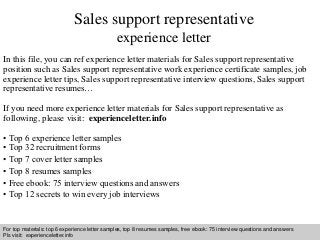 Sales support representative 
experience letter 
In this file, you can ref experience letter materials for Sales support representative 
position such as Sales support representative work experience certificate samples, job 
experience letter tips, Sales support representative interview questions, Sales support 
representative resumes… 
If you need more experience letter materials for Sales support representative as 
following, please visit: experienceletter.info 
• Top 6 experience letter samples 
• Top 32 recruitment forms 
• Top 7 cover letter samples 
• Top 8 resumes samples 
• Free ebook: 75 interview questions and answers 
• Top 12 secrets to win every job interviews 
For top materials: top 6 experience letter samples, top 8 resumes samples, free ebook: 75 interview questions and answers 
Pls visit: experienceletter.info 
Interview questions and answers – free download/ pdf and ppt file 
 