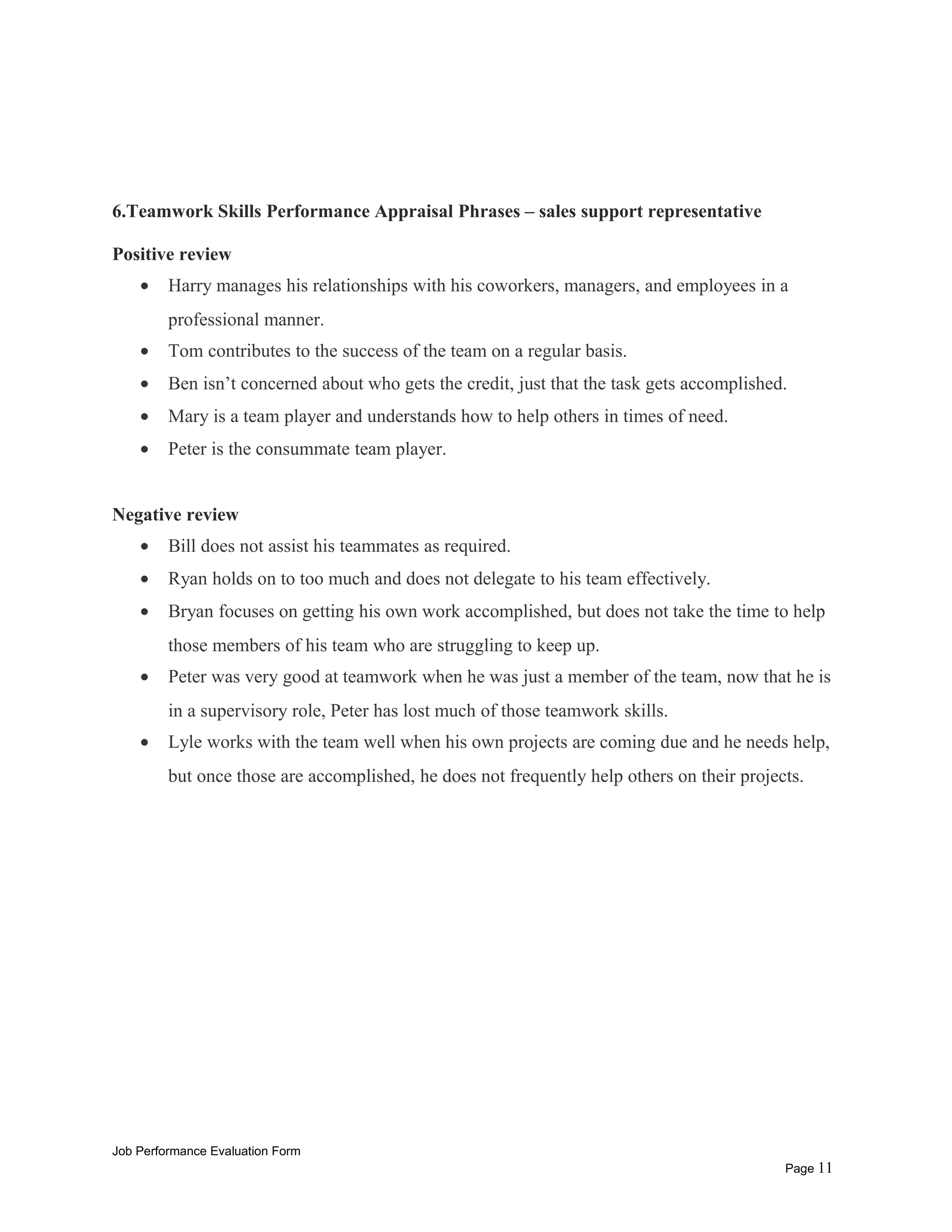 6.Teamwork Skills Performance Appraisal Phrases – sales support representative
Positive review
• Harry manages his relationships with his coworkers, managers, and employees in a
professional manner.
• Tom contributes to the success of the team on a regular basis.
• Ben isn’t concerned about who gets the credit, just that the task gets accomplished.
• Mary is a team player and understands how to help others in times of need.
• Peter is the consummate team player.
Negative review
• Bill does not assist his teammates as required.
• Ryan holds on to too much and does not delegate to his team effectively.
• Bryan focuses on getting his own work accomplished, but does not take the time to help
those members of his team who are struggling to keep up.
• Peter was very good at teamwork when he was just a member of the team, now that he is
in a supervisory role, Peter has lost much of those teamwork skills.
• Lyle works with the team well when his own projects are coming due and he needs help,
but once those are accomplished, he does not frequently help others on their projects.
Job Performance Evaluation Form
Page 11
 