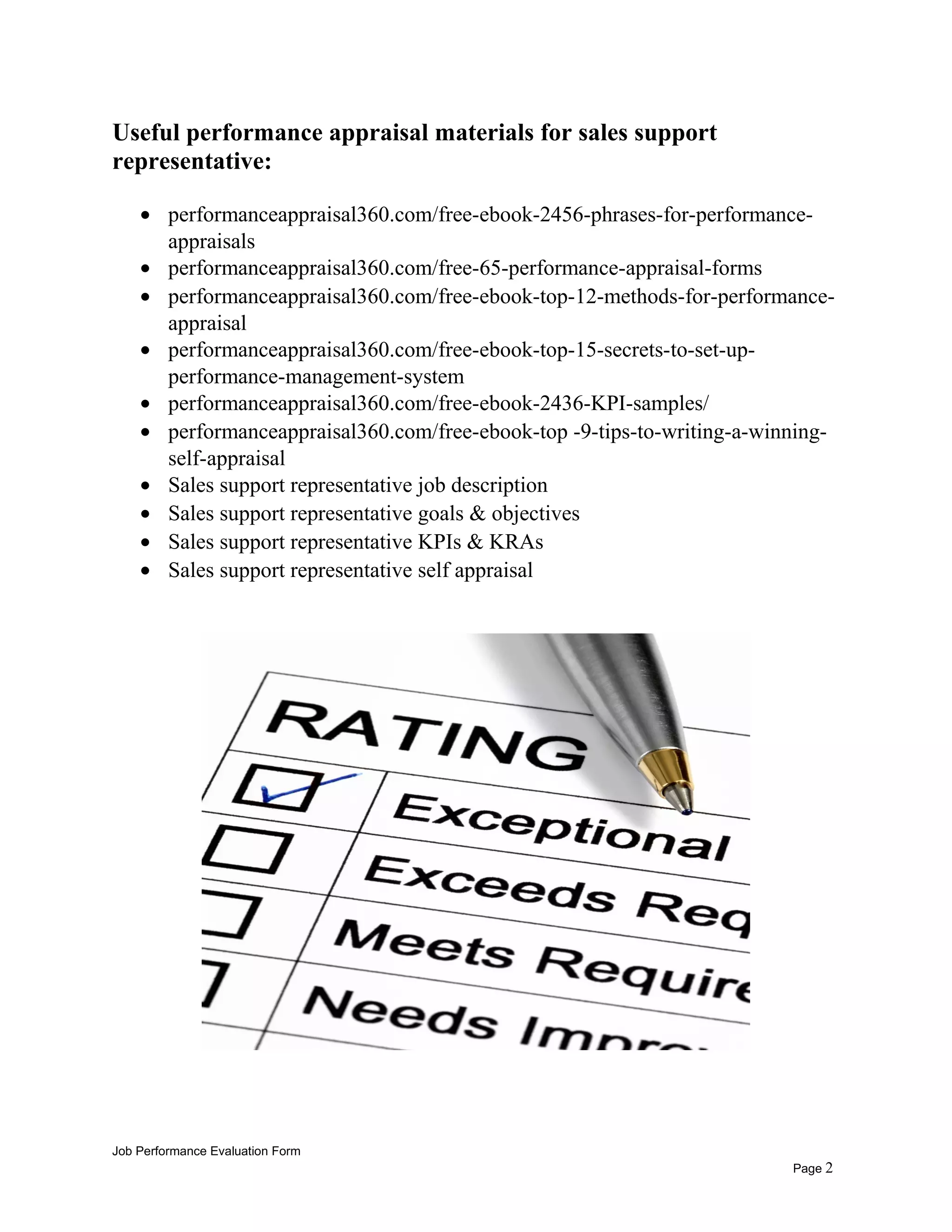 Useful performance appraisal materials for sales support
representative:
• performanceappraisal360.com/free-ebook-2456-phrases-for-performance-
appraisals
• performanceappraisal360.com/free-65-performance-appraisal-forms
• performanceappraisal360.com/free-ebook-top-12-methods-for-performance-
appraisal
• performanceappraisal360.com/free-ebook-top-15-secrets-to-set-up-
performance-management-system
• performanceappraisal360.com/free-ebook-2436-KPI-samples/
• performanceappraisal360.com/free-ebook-top -9-tips-to-writing-a-winning-
self-appraisal
• Sales support representative job description
• Sales support representative goals & objectives
• Sales support representative KPIs & KRAs
• Sales support representative self appraisal
Job Performance Evaluation Form
Page 2
 