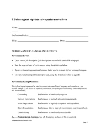 I. Sales support representative performance form
Name:
Evaluation Period:
Title: Date:
PERFORMANCE PLANNING AND RESULTS
Performance Review
• Use a current job description (job descriptions are available on the HR web page).
• Rate the person's level of performance, using the definitions below.
• Review with employee each performance factor used to evaluate his/her work performance.
• Give an overall rating in the space provided, using the definitions below as a guide.
Performance Rating Definitions
The following ratings must be used to ensure commonality of language and consistency on
overall ratings: (There should be supporting comments to justify ratings of “Outstanding” “Below Expectations,
and “Unsatisfactory”)
Outstanding Performance is consistently superior
Exceeds Expectations Performance is routinely above job requirements
Meets Expectations Performance is regularly competent and dependable
Below Expectations Performance fails to meet job requirements on a frequent basis
Unsatisfactory Performance is consistently unacceptable
A. PERFORMANCE FACTORS (use job description as basis of this evaluation).
Job Performance Evaluation Form
Page 3
 
