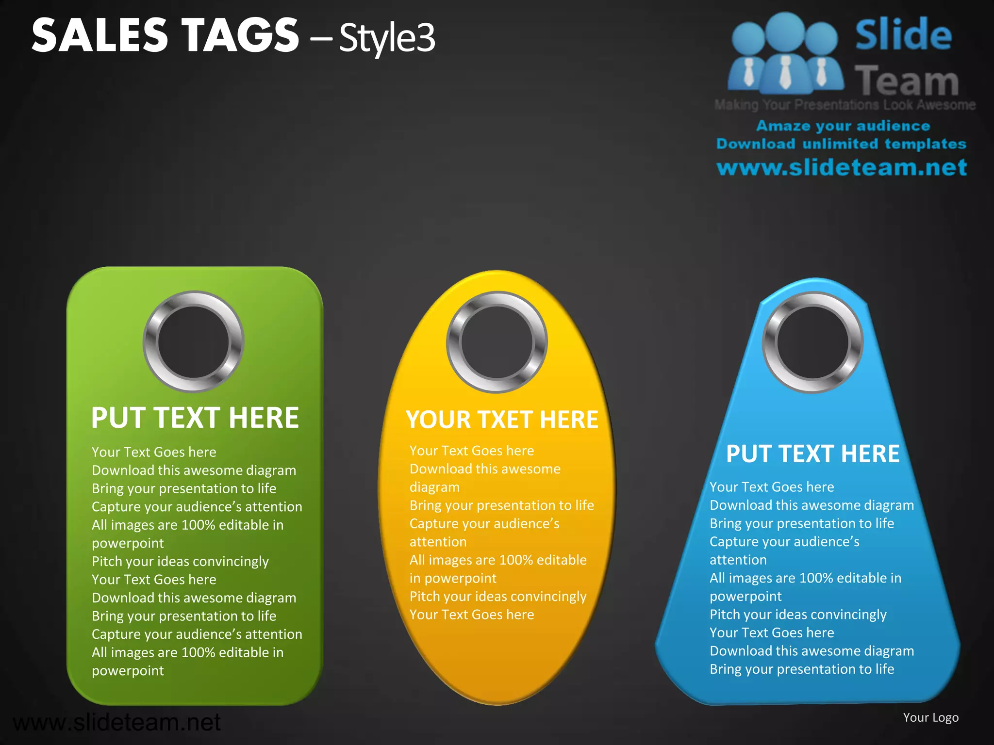 SALES TAGS – Style3




      PUT TEXT HERE                       YOUR TXET HERE
      Your Text Goes here
      Download this awesome diagram
                                          Your Text Goes here
                                          Download this awesome
                                                                              PUT TEXT HERE
      Bring your presentation to life     diagram                           Your Text Goes here
      Capture your audience’s attention   Bring your presentation to life   Download this awesome diagram
      All images are 100% editable in     Capture your audience’s           Bring your presentation to life
      powerpoint                          attention                         Capture your audience’s
      Pitch your ideas convincingly       All images are 100% editable      attention
      Your Text Goes here                 in powerpoint                     All images are 100% editable in
      Download this awesome diagram       Pitch your ideas convincingly     powerpoint
      Bring your presentation to life     Your Text Goes here               Pitch your ideas convincingly
      Capture your audience’s attention                                     Your Text Goes here
      All images are 100% editable in                                       Download this awesome diagram
      powerpoint                                                            Bring your presentation to life


www.slideteam.net                                                                                        Your Logo
 