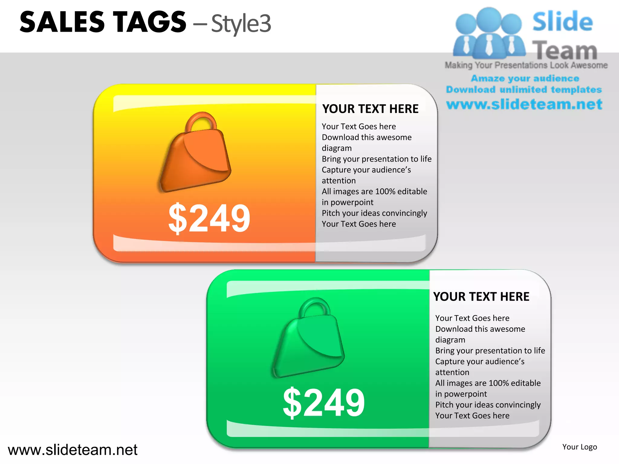 SALES TAGS – Style3

                            YOUR TEXT HERE
                            Your Text Goes here
                            Download this awesome
                            diagram
                            Bring your presentation to life
                            Capture your audience’s
                            attention
                            All images are 100% editable
                            in powerpoint

                    $249    Pitch your ideas convincingly
                            Your Text Goes here




                                                              YOUR TEXT HERE
                                                              Your Text Goes here
                                                              Download this awesome
                                                              diagram
                                                              Bring your presentation to life
                                                              Capture your audience’s
                                                              attention
                                                              All images are 100% editable


                           $249
                                                              in powerpoint
                                                              Pitch your ideas convincingly
                                                              Your Text Goes here
                                                                                                NEW



www.slideteam.net                                                                                Your Logo
 