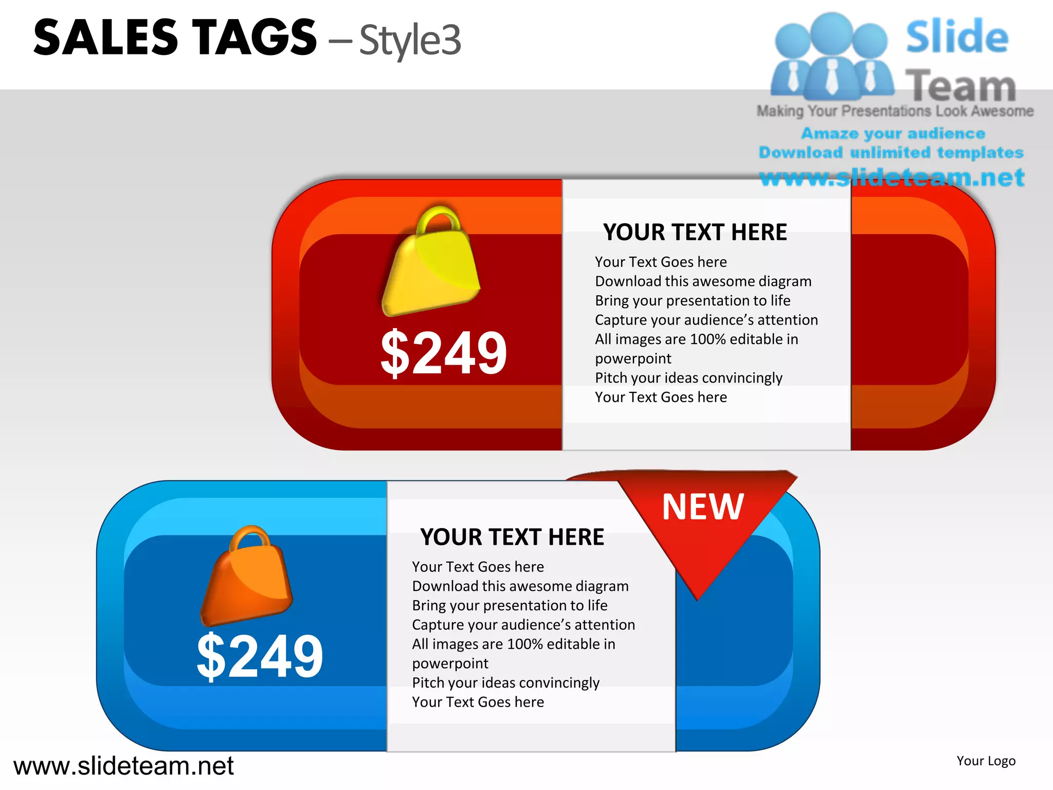 SALES TAGS – Style3


                                                  YOUR TEXT HERE
                                                Your Text Goes here
                                                Download this awesome diagram
                                                Bring your presentation to life
                                                Capture your audience’s attention


                     $249
                                                All images are 100% editable in
                                                powerpoint
                                                Pitch your ideas convincingly
                                                Your Text Goes here




                                                          NEW
                       YOUR TEXT HERE
                      Your Text Goes here
                      Download this awesome diagram
                      Bring your presentation to life
                      Capture your audience’s attention

              $249    All images are 100% editable in
                      powerpoint
                      Pitch your ideas convincingly
                      Your Text Goes here



www.slideteam.net                                                                   Your Logo
 