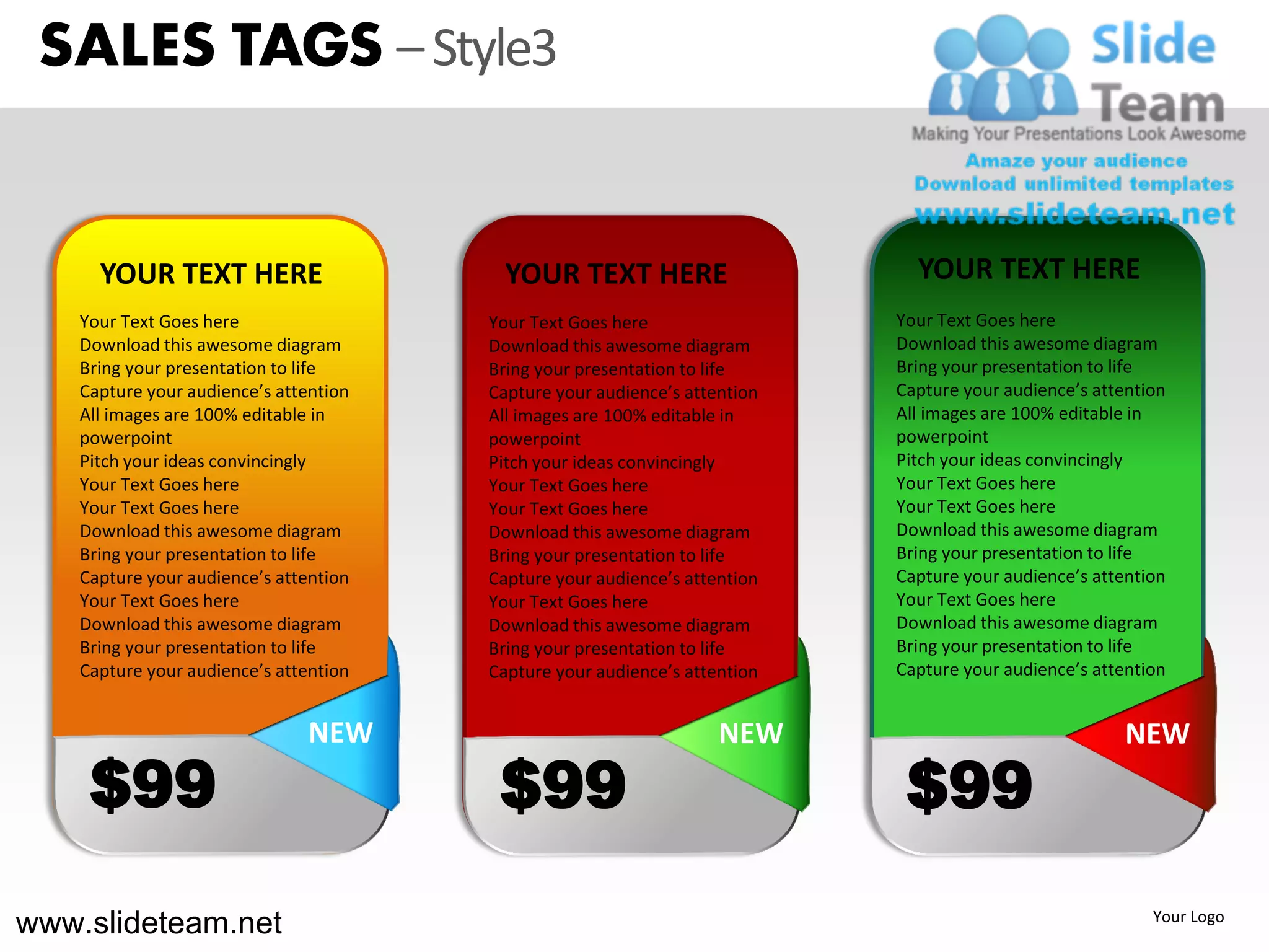 SALES TAGS – Style3


      YOUR TEXT HERE                      YOUR TEXT HERE                      YOUR TEXT HERE
    Your Text Goes here                 Your Text Goes here                 Your Text Goes here
    Download this awesome diagram       Download this awesome diagram       Download this awesome diagram
    Bring your presentation to life     Bring your presentation to life     Bring your presentation to life
    Capture your audience’s attention   Capture your audience’s attention   Capture your audience’s attention
    All images are 100% editable in     All images are 100% editable in     All images are 100% editable in
    powerpoint                          powerpoint                          powerpoint
    Pitch your ideas convincingly       Pitch your ideas convincingly       Pitch your ideas convincingly
    Your Text Goes here                 Your Text Goes here                 Your Text Goes here
    Your Text Goes here                 Your Text Goes here                 Your Text Goes here
    Download this awesome diagram       Download this awesome diagram       Download this awesome diagram
    Bring your presentation to life     Bring your presentation to life     Bring your presentation to life
    Capture your audience’s attention   Capture your audience’s attention   Capture your audience’s attention
    Your Text Goes here                 Your Text Goes here                 Your Text Goes here
    Download this awesome diagram       Download this awesome diagram       Download this awesome diagram
    Bring your presentation to life     Bring your presentation to life     Bring your presentation to life
    Capture your audience’s attention   Capture your audience’s attention   Capture your audience’s attention


                                NEW                                 NEW                                 NEW
     $99                                 $99                                 $99
www.slideteam.net                                                                                          Your Logo
 