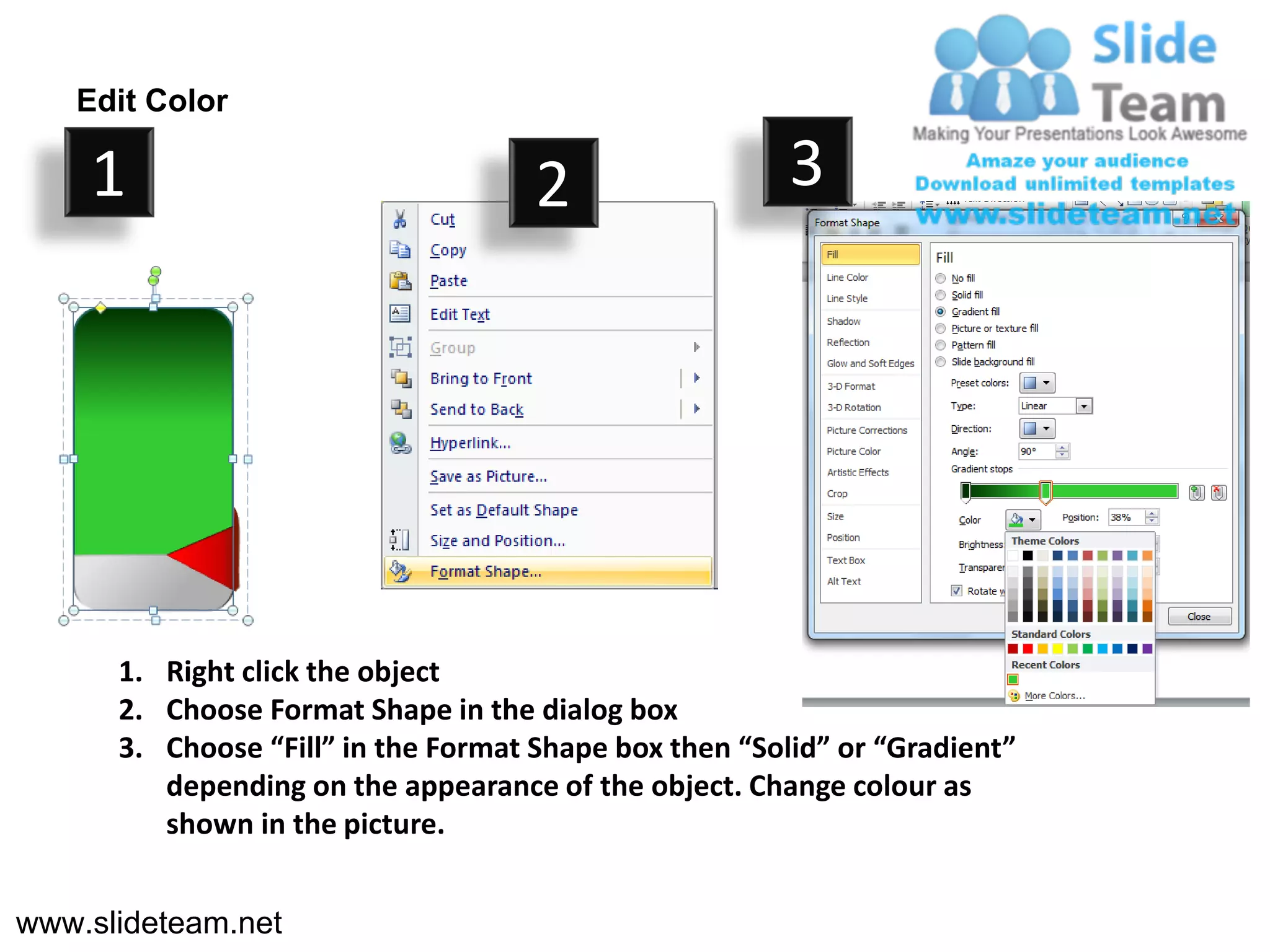 Edit Color

    1                                2                  3




      1. Right click the object
      2. Choose Format Shape in the dialog box
      3. Choose “Fill” in the Format Shape box then “Solid” or “Gradient”
         depending on the appearance of the object. Change colour as
         shown in the picture.


www.slideteam.net
 