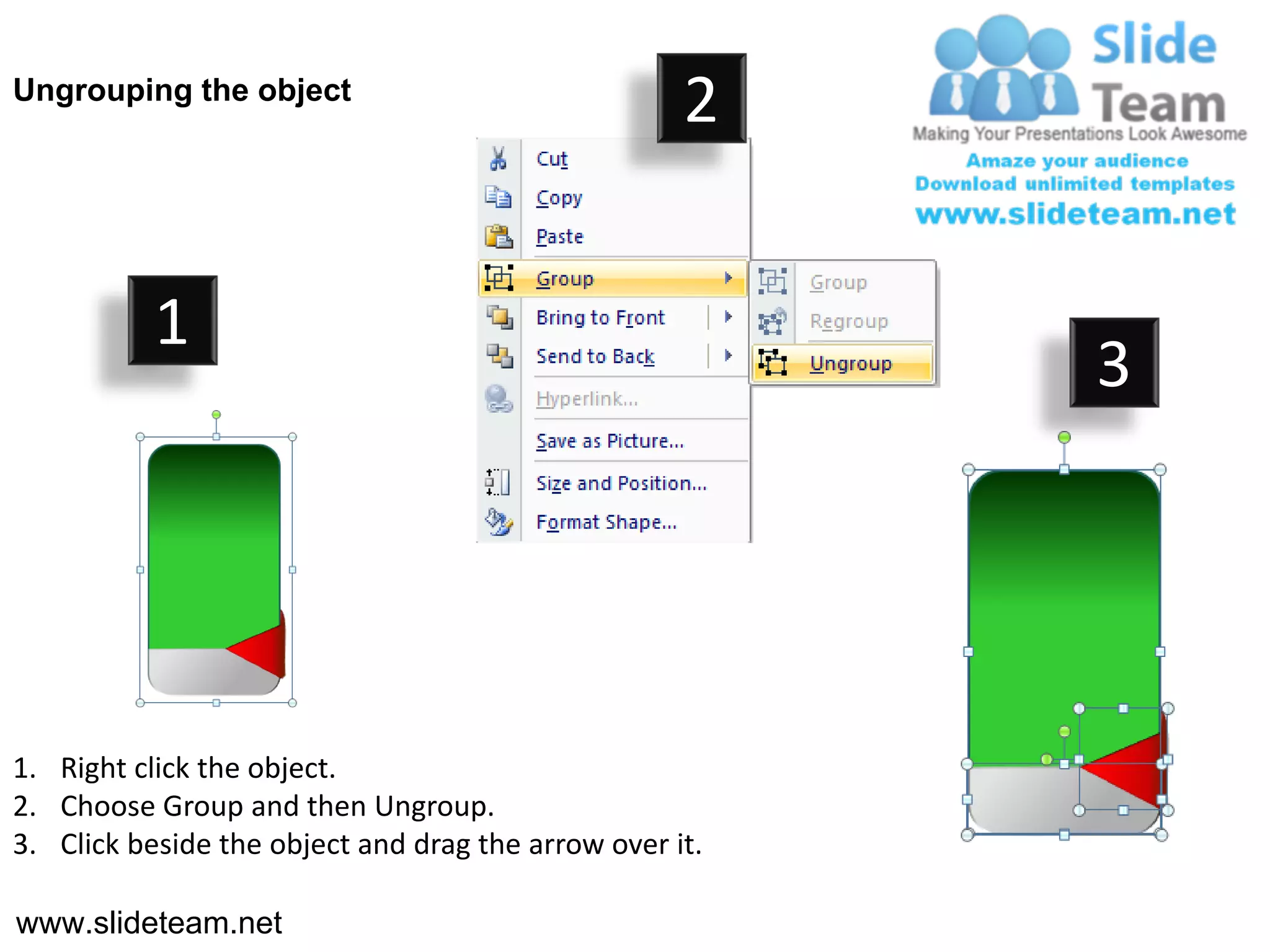 Ungrouping the object
                                                    2


           1
                                                         3




1. Right click the object.
2. Choose Group and then Ungroup.
3. Click beside the object and drag the arrow over it.

www.slideteam.net
 