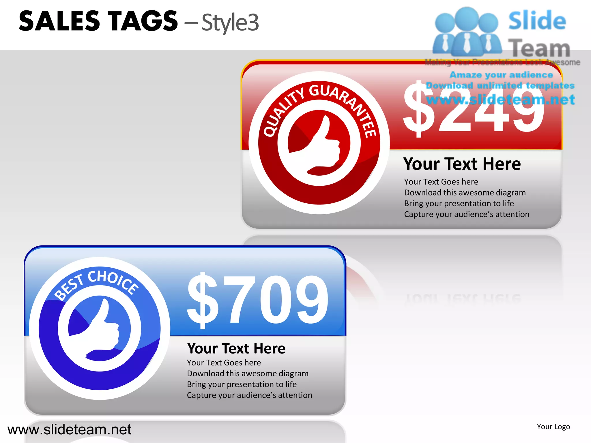 SALES TAGS – Style3


                                                        $249
                                                        Your Text Here
                                                        Your Text Goes here
                                                        Download this awesome diagram
                                                        Bring your presentation to life
                                                        Capture your audience’s attention




                    $709
                    Your Text Here
                    Your Text Goes here
                    Download this awesome diagram
                    Bring your presentation to life
                    Capture your audience’s attention



www.slideteam.net                                                                           Your Logo
 