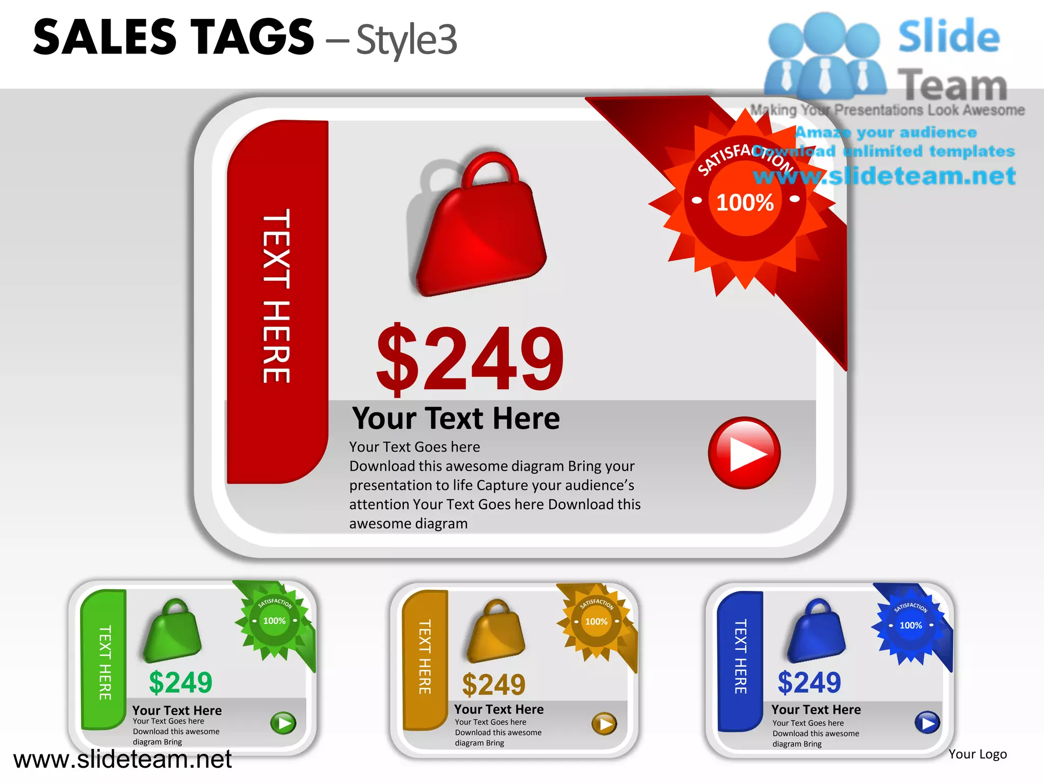 SALES TAGS – Style3


                                                                                                          100%

                                          TEXT HERE


                                                         $249
                                                      Your Text Here
                                                      Your Text Goes here
                                                      Download this awesome diagram Bring your
                                                      presentation to life Capture your audience’s
                                                      attention Your Text Goes here Download this
                                                      awesome diagram




                                            100%                                                   100%




                                                                                                           TEXT HERE
                                                               TEXT HERE




                                                                                                                                               100%
      TEXT HERE




                     $249                                                   $249                                        $249
                  Your Text Here                                           Your Text Here                              Your Text Here
                  Your Text Goes here                                      Your Text Goes here                         Your Text Goes here
                  Download this awesome                                    Download this awesome                       Download this awesome
                  diagram Bring                                            diagram Bring                               diagram Bring

www.slideteam.net                                                                                                                                     Your Logo
 