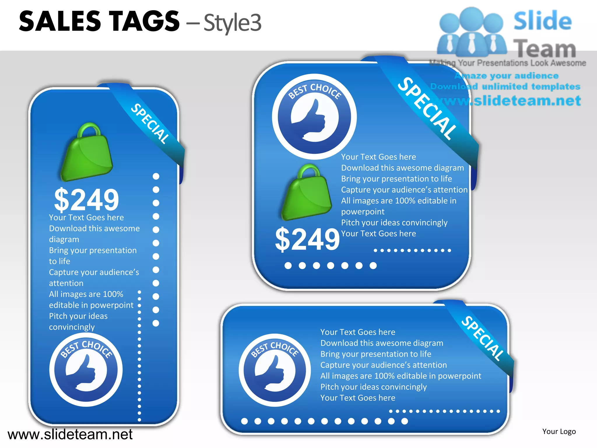 SALES TAGS – Style3



                                      Your Text Goes here
                                      Download this awesome diagram
                                      Bring your presentation to life
                                      Capture your audience’s attention
      $249
     Your Text Goes here
                                      All images are 100% editable in
                                      powerpoint
                                      Pitch your ideas convincingly
     Download this awesome
     diagram
     Bring your presentation
     to life
                               $249   Your Text Goes here



     Capture your audience’s
     attention
     All images are 100%
     editable in powerpoint
     Pitch your ideas
     convincingly
                                 Your Text Goes here
                                 Download this awesome diagram
                                 Bring your presentation to life
                                 Capture your audience’s attention
                                 All images are 100% editable in powerpoint
                                 Pitch your ideas convincingly
                                 Your Text Goes here



www.slideteam.net                                                             Your Logo
 