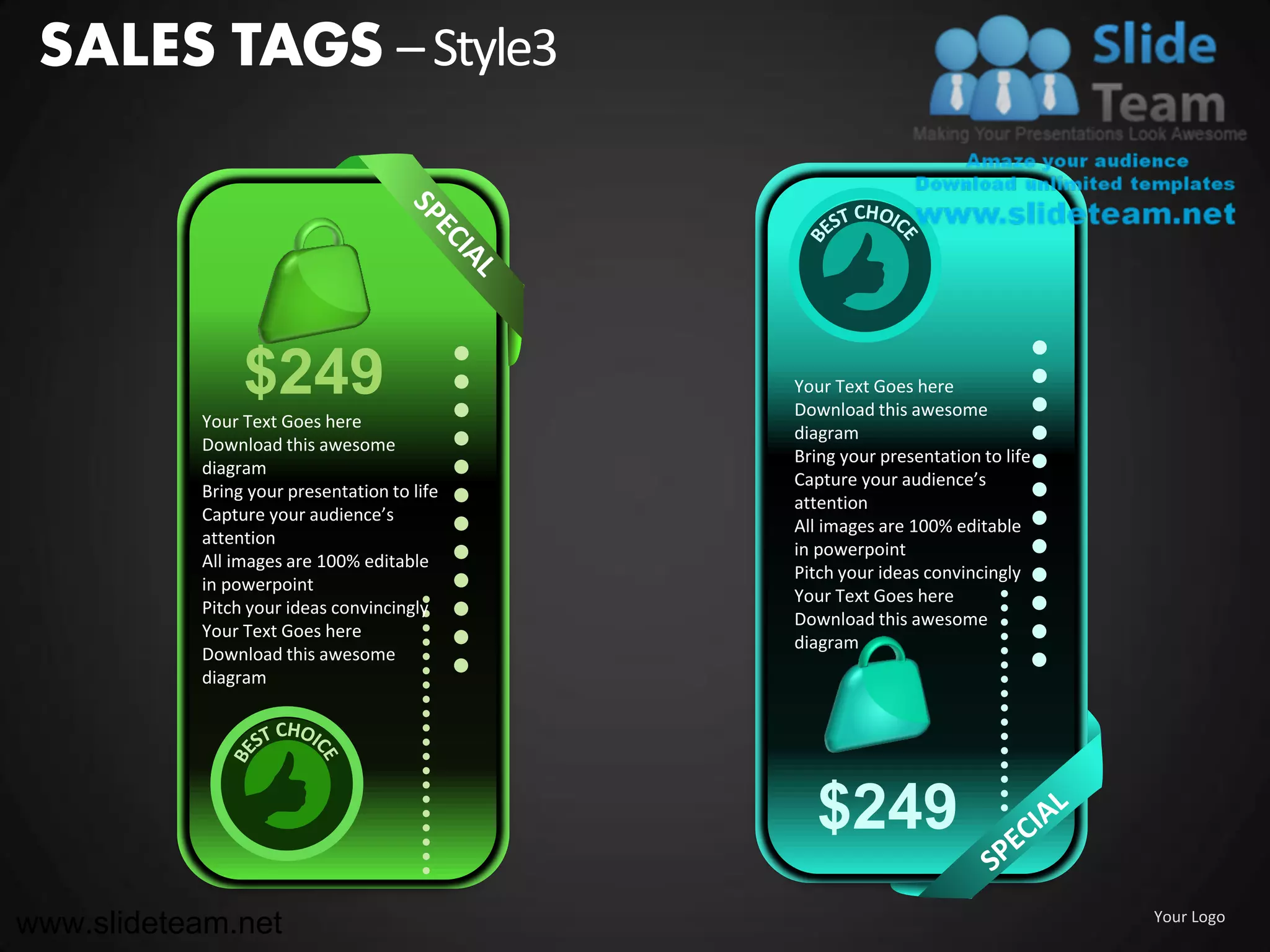SALES TAGS – Style3




                $249                         Your Text Goes here
                                             Download this awesome
           Your Text Goes here
                                             diagram
           Download this awesome
                                             Bring your presentation to life
           diagram
                                             Capture your audience’s
           Bring your presentation to life
                                             attention
           Capture your audience’s
                                             All images are 100% editable
           attention
                                             in powerpoint
           All images are 100% editable
                                             Pitch your ideas convincingly
           in powerpoint
                                             Your Text Goes here
           Pitch your ideas convincingly
                                             Download this awesome
           Your Text Goes here
                                             diagram
           Download this awesome
           diagram




                                               $249
www.slideteam.net                                                              Your Logo
 