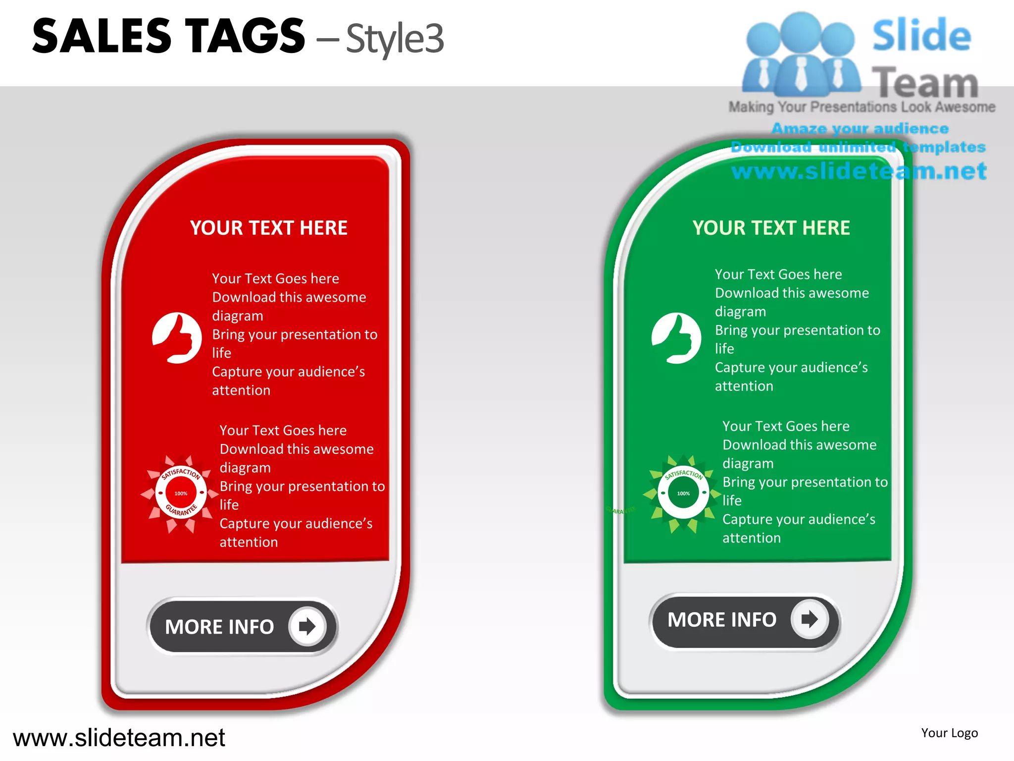 SALES TAGS – Style3


                   YOUR TEXT HERE                        YOUR TEXT HERE

                    Your Text Goes here                   Your Text Goes here
                    Download this awesome                 Download this awesome
                    diagram                               diagram
                    Bring your presentation to            Bring your presentation to
                    life                                  life
                    Capture your audience’s               Capture your audience’s
                    attention                             attention

                     Your Text Goes here                   Your Text Goes here
                     Download this awesome                 Download this awesome
                     diagram                               diagram
                     Bring your presentation to            Bring your presentation to
            100%                                  100%

                     life                                  life
                     Capture your audience’s               Capture your audience’s
                     attention                             attention




            MORE INFO                             MORE INFO




www.slideteam.net                                                                       Your Logo
 