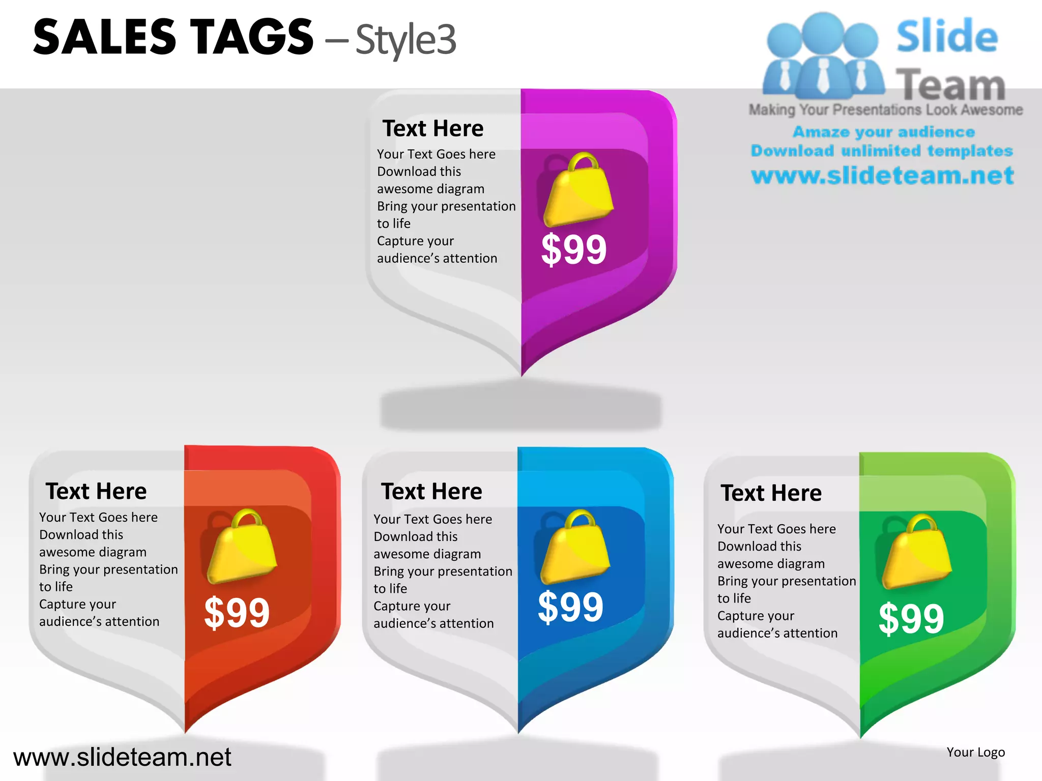 SALES TAGS – Style3
                                   Text Here
                                  Your Text Goes here
                                  Download this
                                  awesome diagram
                                  Bring your presentation
                                  to life
                                  Capture your
                                  audience’s attention      $99




   Text Here                       Text Here                      Text Here
  Your Text Goes here             Your Text Goes here
  Download this                                                   Your Text Goes here
                                  Download this
  awesome diagram                                                 Download this
                                  awesome diagram
  Bring your presentation                                         awesome diagram
                                  Bring your presentation
  to life                                                         Bring your presentation
                                  to life
                                                                  to life
  Capture your
  audience’s attention      $99   Capture your
                                  audience’s attention      $99   Capture your
                                                                  audience’s attention      $99


www.slideteam.net                                                                                 Your Logo
 