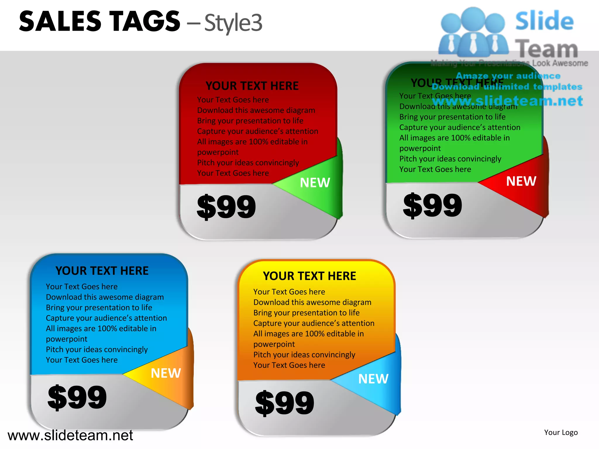 SALES TAGS – Style3
                                           YOUR TEXT HERE                                      YOUR TEXT HERE
                                         Your Text Goes here                                Your Text Goes here
                                         Download this awesome diagram                      Download this awesome diagram
                                         Bring your presentation to life                    Bring your presentation to life
                                         Capture your audience’s attention                  Capture your audience’s attention
                                         All images are 100% editable in                    All images are 100% editable in
                                         powerpoint                                         powerpoint
                                         Pitch your ideas convincingly                      Pitch your ideas convincingly
                                         Your Text Goes here                                Your Text Goes here
                                                                    NEW                                                  NEW

                                         $99                                                $99
       YOUR TEXT HERE                                     YOUR TEXT HERE
     Your Text Goes here
                                                        Your Text Goes here
     Download this awesome diagram
                                                        Download this awesome diagram
     Bring your presentation to life
                                                        Bring your presentation to life
     Capture your audience’s attention
                                                        Capture your audience’s attention
     All images are 100% editable in
                                                        All images are 100% editable in
     powerpoint
                                                        powerpoint
     Pitch your ideas convincingly
                                                        Pitch your ideas convincingly
     Your Text Goes here
                                                        Your Text Goes here
                                 NEW                                                NEW
     $99                                                $99
www.slideteam.net                                                                                                               Your Logo
 