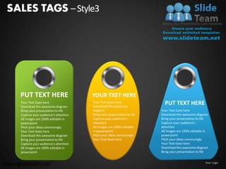 SALES TAGS – Style3




      PUT TEXT HERE                       YOUR TXET HERE
      Your Text Goes here
      Download this awesome diagram
                                          Your Text Goes here
                                          Download this awesome
                                                                              PUT TEXT HERE
      Bring your presentation to life     diagram                           Your Text Goes here
      Capture your audience’s attention   Bring your presentation to life   Download this awesome diagram
      All images are 100% editable in     Capture your audience’s           Bring your presentation to life
      powerpoint                          attention                         Capture your audience’s
      Pitch your ideas convincingly       All images are 100% editable      attention
      Your Text Goes here                 in powerpoint                     All images are 100% editable in
      Download this awesome diagram       Pitch your ideas convincingly     powerpoint
      Bring your presentation to life     Your Text Goes here               Pitch your ideas convincingly
      Capture your audience’s attention                                     Your Text Goes here
      All images are 100% editable in                                       Download this awesome diagram
      powerpoint                                                            Bring your presentation to life


www.slideteam.net                                                                                        Your Logo
 