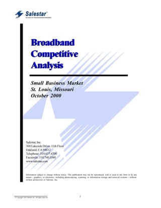 Broadband Competitive Intelligence Report



                        Broadband
                        Competitive
                        Analysis
                        Small Business Market
                        St. Louis, Missouri
                        October 2000




                 Salestar, Inc.
                 300 Lakeside Drive, 11th Floor
                 Oakland, CA 94612
                 Telephone: 510.637.4700
                 Facsimile: 510.740.1040
                 www.salestar.com



                 Information subject to change without notice. This publication may not be reproduced, sold or used in any form or by any
                 means - graphics, or electronic, including photocopying, scanning, or information storage and retrieval systems - without
                 written permission of Salestar, Inc.




© Copyright 2000 Salestar Inc. All rights reserved                         1
 