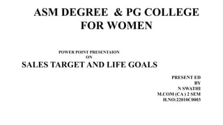 ASM DEGREE & PG COLLEGE
FOR WOMEN
POWER POINT PRESENTAION
ON
SALES TARGET AND LIFE GOALS
PRESENT ED
BY
N SWATHI
M.COM (CA ) 2 SEM
H.NO:22010C0003
 