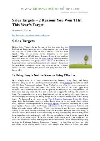www.iainswanstononline.com

boost sales, boost your bank balance

Sales Targets – 2 Reasons You Won’t Hit
This Year’s Target
November 27, 2013 by
Iain Swanston – www.iainswanstononline.com

Sales Targets
Hitting Sales Targets should be one of the top goals for any
Professional Sales person, yet survey after survey every year shows
the majority of sales teams in every industry don’t hit sales
targets. Why are so many people struggling to hit sales
targets? Ask any VP of Sales or Business Owner if you can take
their sales team out of the field for sales training and they become
extremely reluctant as their people are so “busy”. If they are all so
busy then why do so many not make their sales targets? Being busy
for most Sales Professionals means they are stuck on the “Hamster
Wheel” of sales, spinning their wheels and going nowhere fast –
here is why.

1) Being Busy is Not the Same as Being Effective
Quite simply there is a huge misunderstanding between being Busy and being
Effective. They are not the same thing and never will be. The Challenger survey by the CEB
of 6,000 Sales Professionals defined “Hard Worker” as one of the five types who excel at
making more sales calls and more sales visits than any of the other types they
surveyed. Their summary however was this person was unlikely to be a top performer. In
Sales more than any other job, it is easy to not only to appear to be busy, but actually be
busy. The problem however is many Sales Professionals are not hitting sales targets, because
they are simply busy doing the wrong things and or, doing the wrong things at the wrong
times. As discussed in our post on the Top 4 Reasons Companies Don’t Hit Them,
many Sales Professionals simply, a) either do not know or do not employ basic selling
skills, b) move something forward in their sales pipeline or c) move something out of their
sales pipeline. Focus on this for 90 days and remove all the ‘Displacement Activity; and
hitting your sales targets will be easy. To give you an idea of how destructive displacement
activity is (the art of finding something else to do, instead of what you should be doing), I
once had a Field Sales Person confess to cleaning his fridge one morning when working from
home in preference to making sales calls. He was certainly busy, but it was no surprise that
he never hit his sales targets. Some less obvious displacement activity you might want to
check are Sales Professionals writing proposals that never close. Sales Professionals getting
involved in Customer Service, Operations, Finance – in fact they get involved with
everything except closing deals. Lastly, sales people who refuse to follow any sales

 