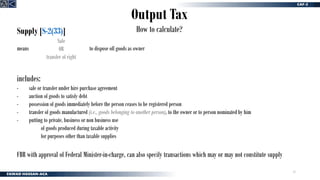11
Output Tax
How to calculate?
Supply [S-2(33)]
means to dispose off goods as owner
Sale
OR
transfer of right
includes:
- sale or transfer under hire purchase agreement
- auction of goods to satisfy debt
- possession of goods immediately before the person ceases to be registered person
- transfer of goods manufactured (i.e., goods belonging to another person), to the owner or to person nominated by him
- putting to private, business or non business use
of goods produced during taxable activity
for purposes other than taxable supplies
FBR with approval of Federal Minister-in-charge, can also specify transactions which may or may not constitute supply
 