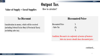 13
Output Tax
How to calculate?
Value of Supply – Local Supplies
Discounted Price
Discounted Price X
- Sales Tax (X)
X
Condition: Discount is in conformity of norms of business
Sales tax invoice should show discounted price
No Discount
Consideration in money, which will be received
(including Federal Excise Duty & Provincial Taxes)
(excluding sales tax)
continued…
 