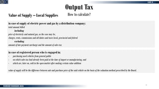 16
Output Tax
How to calculate?
Value of Supply – Local Supplies
in case of supply of electric power and gas by a distribution company:
total amount billed
including
price of electricity and natural gas, as the case may be,
charges, rents, commissions and all duties and taxes local, provincial and federal
excluding
amount of late payment surcharge and the amount of sales tax
in case of registered person who is engaged in;
- purchasing used vehicles from general public
- on which sales tax had already been paid at the time of import or manufacturing, and
- which are, later on, sold in the open market after making certain value addition
value of supply will be the difference between sale and purchase price of the said vehicle on the basis of the valuation method prescribed by the Board.
 