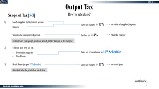 20
Output Tax
How to calculate?
Scope of Tax [S-3]
Goods supplied by Registered person
sales tax charged @ 17% on value of supplies/imports
1)
Supplies to un-registered person Further tax @ 3% Shall be charged
2)
Imports
Federal Govt can specify goods on which further tax not to be charged
FBR can also levy tax on:
- Production capacity
- Fixed basis
Sales tax @ mentioned in 10th Schedule
Retail Items (as per 3rd Schedule) sales tax charged @ 17% on retail price
this shall also be printed on each item
3)
continued…
 