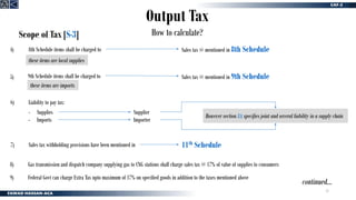 21
Output Tax
How to calculate?
Scope of Tax [S-3]
8th Schedule items shall be charged to Sales tax @ mentioned in 8th Schedule
4)
6)
these items are local supplies
Liability to pay tax:
- Supplies
Sales tax withholding provisions have been mentioned in 11th Schedule
7)
9th Schedule items shall be charged to Sales tax @ mentioned in 9th Schedule
5)
these items are imports
- Imports
Supplier
Importer
However section 8A specifies joint and several liability in a supply chain
Gas transmission and dispatch company supplying gas to CNG stations shall charge sales tax @ 17% of value of supplies to consumers
8)
Federal Govt can charge Extra Tax upto maximum of 17% on specified goods in addition to the taxes mentioned above
9)
continued…
 
