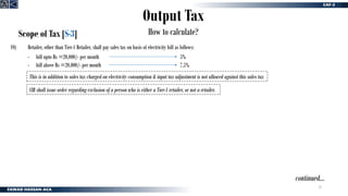 22
Output Tax
How to calculate?
Scope of Tax [S-3]
10) Retailer, other than Tier-1 Retailer, shall pay sales tax on basis of electricity bill as follows:
- bill upto Rs =20,000/- per month
- bill above Rs =20,000/- per month
5%
7.5%
This is in addition to sales tax charged on electricity consumption & input tax adjustment is not allowed against this sales tax
CIR shall issue order regarding exclusion of a person who is either a Tier-1 retailer, or not a retailer.
continued…
 