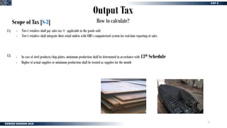 23
Output Tax
How to calculate?
Scope of Tax [S-3]
- Tier-1 retailers shall pay sales tax @ applicable to the goods sold
- Tier-1 retailers shall integrate their retail outlets with FBR's computerized system for real-time reporting of sales
11)
12) - In case of steel products/ship plates, minimum production shall be determined in accordance with 13th Schedule
- Higher of actual supplies or minimum production shall be treated as supplies for the month
 