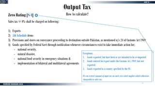 24
Output Tax
How to calculate?
Zero Rating [S-4]
Sales tax @ 0% shall be charged on following:
1) Exports
2) 5th Schedule items
3) Provisions and stores on conveyance proceeding to destination outside Pakistan, as mentioned u/s 24 of Customs Act 1969
4) Goods specified by Federal Govt through notification whenever circumstances exist to take immediate action for;
- national security,
- natural disaster,
- national food security in emergency situations &
- implementation of bilateral and multilateral agreements
Exceptions:
1. Goods exported, but have been or are intended to be re-imported
2. Goods entered for export under the Customs Act, 1969, but not
exported
3. Goods exported to a country specified by the FG
FG can restrict amount of input tax on such zero rated supplies which otherwise
chargeable to sales tax
 