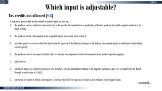 28
Which input is adjustable?
Tax credits not allowed [S-8]
continued…
A registered person shall not be entitled to deduct input tax paid on:
1. the goods or services which are not used or not to be used for the manufacture or production of taxable goods or for taxable supplies made or to be
made by him;
2. the goods on which extra amount of tax is payable under sub-section (5)of section 3;
3. any other goods or services which the Board with the approval of the Minister Incharge of the Federal Government may by a notification in the official
Gazette specify;
4. the goods or services in respect of which sales tax has not been deposited in the Government treasury by the respective supplier;
5. fake invoices;
6. purchases made by a registered person in case he fails to provide information relating to his imports, purchases, sales etc. as required by the Board
through a notification u/s 26(5);
7. purchases in respect of which a discrepancy is indicated by CREST or input tax of which is not verifiable in the supply chain;
 