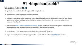 29
Tax credits not allowed [S-8]
continued…
8. goods and services not related to the taxable supplies made by the registered person;
9. goods and services acquired for personal or non-business consumption;
10. goods used in, or permanently attached to, immoveable property, such as building and construction materials, paints, electrical and sanitary fittings,
pipes, wires and cables, but excluding pre-fabricated buildings and such goods acquired for sale or re-sale or for direct use in theproduction or
manufacture of taxable goods;
11. vehicles falling in Chapter 87 of the First Schedule to the Customs Act,1969, parts of such vehicles, electrical and gas appliances, furniture furnishings,
office equipment (excluding electronic cash registers), but excluding such goods acquired for sale or re-sale;
12. services in respect of which input tax adjustment is barred under the respective provincial sales tax law;
13. import or purchase of agricultural machinery or equipment subject to sales tax at the rate of 7% under Eighth Schedule to this Act; and
Which input is adjustable?
 
