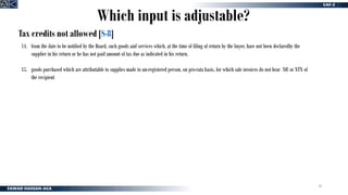 30
Tax credits not allowed [S-8]
14. from the date to be notified by the Board, such goods and services which, at the time of filing of return by the buyer, have not been declaredby the
supplier in his return or he has not paid amount of tax due as indicated in his return.
15. goods purchased which are attributable to supplies made to un-registered person, on pro-rata basis, for which sale invoices do not bear NIC or NTN of
the recipient
Which input is adjustable?
 
