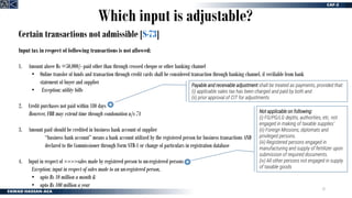 32
Certain transactions not admissible [S-73]
Input tax in respect of following transactions is not allowed:
1. Amount above Rs =50,000/- paid other than through crossed cheque or other banking channel
• Online transfer of funds and transaction through credit cards shall be considered transaction through banking channel, if verifiable from bank
statement of buyer and supplier
• Exception; utility bills
2. Credit purchases not paid within 180 days
However, FBR may extend time through condonation u/s 74
3. Amount paid should be credited in business bank account of supplier
“business bank account” means a bank account utilized by the registered person for business transactions AND
declared to the Commissioner through Form STR-1 or change of particulars in registration database
4. Input in respect of >>>>sales made by registered person to un-registered persons
Exception; input in respect of sales made to an un-registered person,
• upto Rs 10 million a month &
• upto Rs 100 million a year
Which input is adjustable?
Payable and receivable adjustment shall be treated as payments, provided that:
(i) applicable sales tax has been charged and paid by both and
(ii) prior approval of CIT for adjustments
Not applicable on following:
(i) FG/PG/LG deptts, authorities, etc. not
engaged in making of taxable supplies’
(ii) Foreign Missions, diplomats and
privileged persons.
(iii) Registered persons engaged in
manufacturing and supply of fertilizer upon
submission of required documents.
(iv) All other persons not engaged in supply
of taxable goods
 