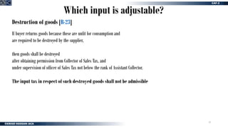 33
Destruction of goods [R-23]
If buyer returns goods because these are unfit for consumption and
are required to be destroyed by the supplier,
then goods shall be destroyed
after obtaining permission from Collector of Sales Tax, and
under supervision of officer of Sales Tax not below the rank of Assistant Collector.
The input tax in respect of such destroyed goods shall not be admissible
Which input is adjustable?
 