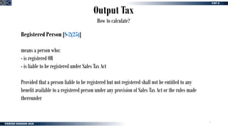 5
Output Tax
How to calculate?
Registered Person [S-2(25)]
means a person who:
- is registered OR
- is liable to be registered under Sales Tax Act
Provided that a person liable to be registered but not registered shall not be entitled to any
benefit available to a registered person under any provision of Sales Tax Act or the rules made
thereunder
 