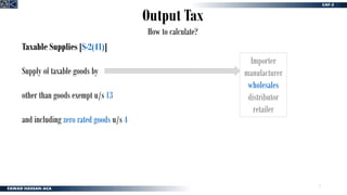 7
Output Tax
How to calculate?
Taxable Supplies [S-2(41)]
Supply of taxable goods by
other than goods exempt u/s 13
and including zero rated goods u/s 4
Importer
manufacturer
wholesales
distributor
retailer
 