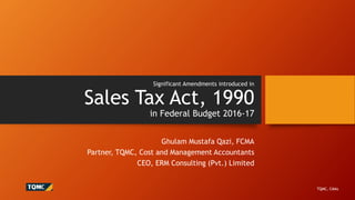 Significant Amendments introduced in
Sales Tax Act, 1990
in Federal Budget 2016-17
Ghulam Mustafa Qazi, FCMA
Partner, TQMC, Cost and Management Accountants
CEO, ERM Consulting (Pvt.) Limited
TQMC, CMAs
 