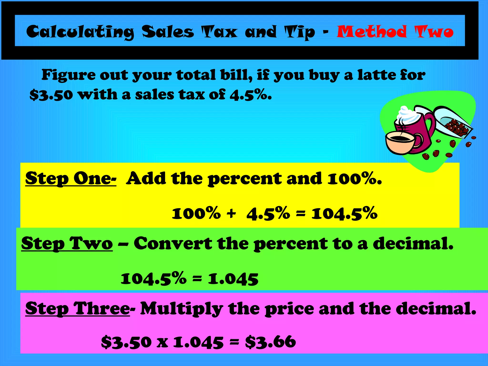 Calculating Sales Tax and Tip –  Method Two Step One-   Add the percent and 100%. 100% +  4.5% = 104.5%  Figure out your total bill, if you buy a latte for $3.50 with a sales tax of 4.5%. Step Two  – Convert the percent to a decimal. 104.5% = 1.045 Step Three - Multiply the price and the decimal. $3.50 x 1.045 = $3.66   
