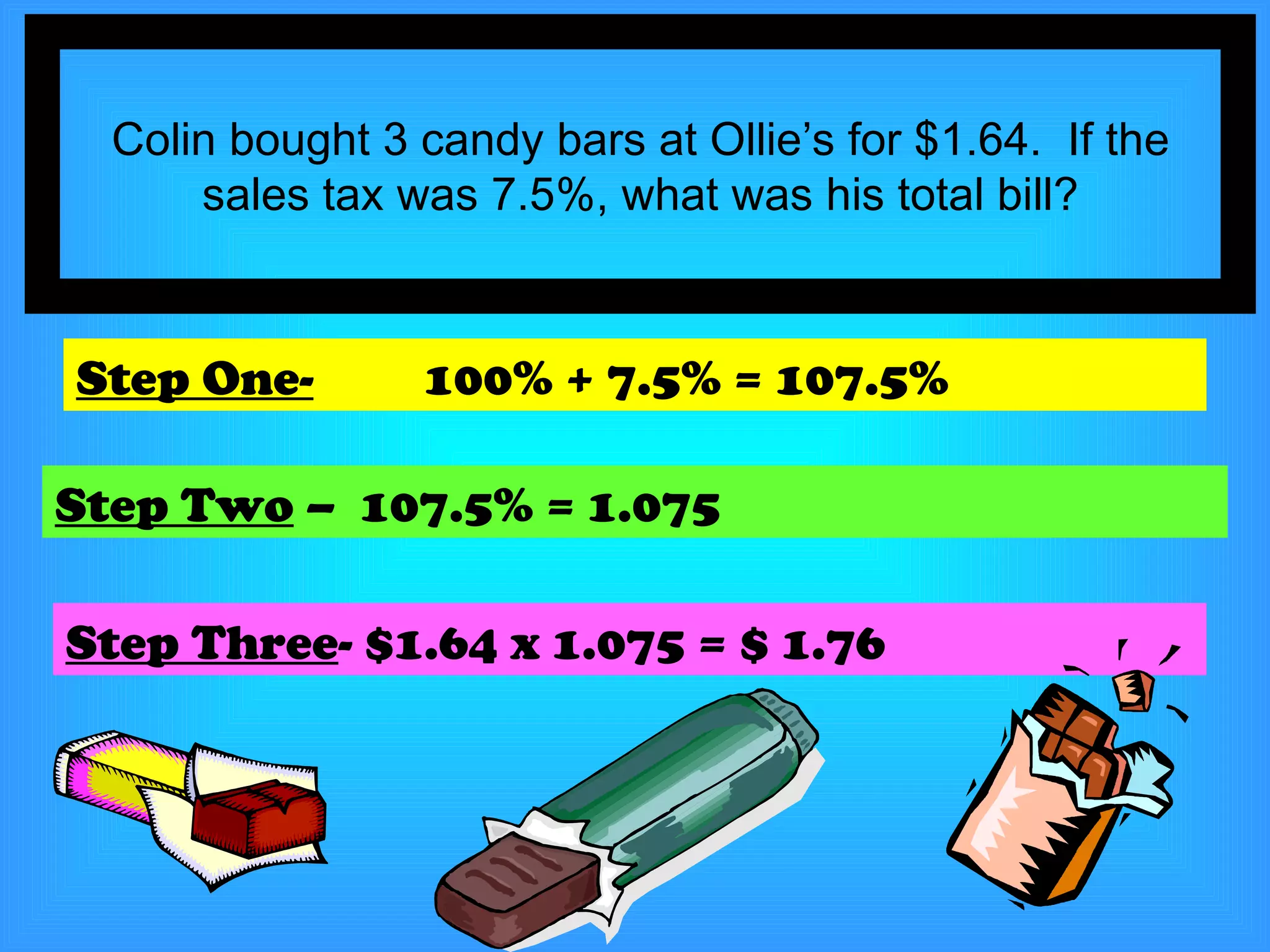 Colin bought 3 candy bars at Ollie’s for $1.64.  If the sales tax was 7.5%, what was his total bill? Step One-   100% + 7.5% = 107.5% Step Two  –  107.5% = 1.075 Step Three - $1.64 x 1.075 = $ 1.76 