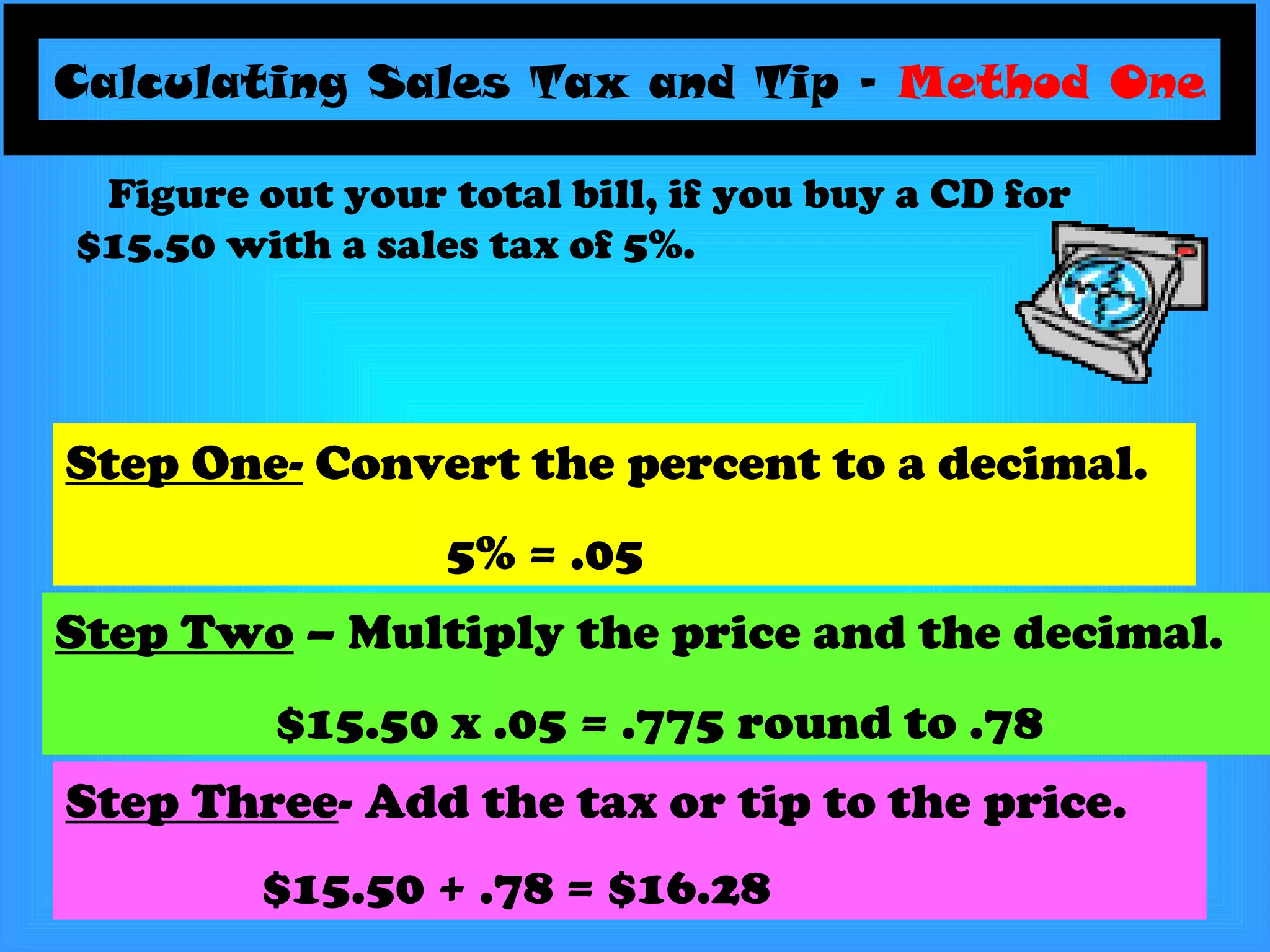 Calculating Sales Tax and Tip –  Method One Step One-  Convert the percent to a decimal. 5% = .05 Figure out your total bill, if you buy a CD for $15.50 with a sales tax of 5%. Step Two  – Multiply the price and the decimal. $15.50 x .05 = .775 round to .78 Step Three - Add the tax or tip to the price. $15.50 + .78 = $16.28   