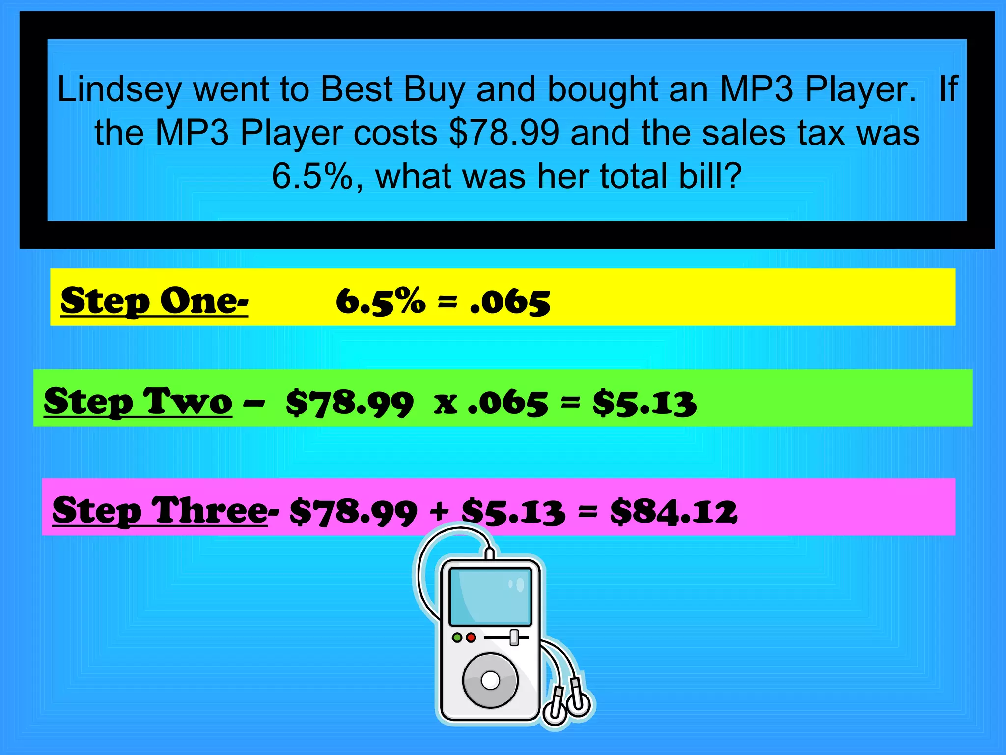 Lindsey went to Best Buy and bought an MP3 Player.  If the MP3 Player costs $78.99 and the sales tax was 6.5%, what was her total bill? Step One-   6.5% = .065 Step Two  –  $78.99  x .065 = $5.13 Step Three - $78.99 + $5.13 = $84.12 