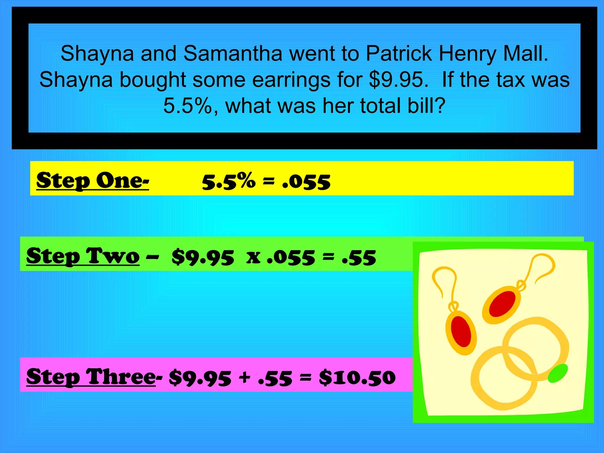 Shayna and Samantha went to Patrick Henry Mall. Shayna bought some earrings for $9.95.  If the tax was 5.5%, what was her total bill? Step One-   5.5% = .055 Step Two  –  $9.95  x .055 = .55 Step Three - $9.95 + .55 = $10.50 