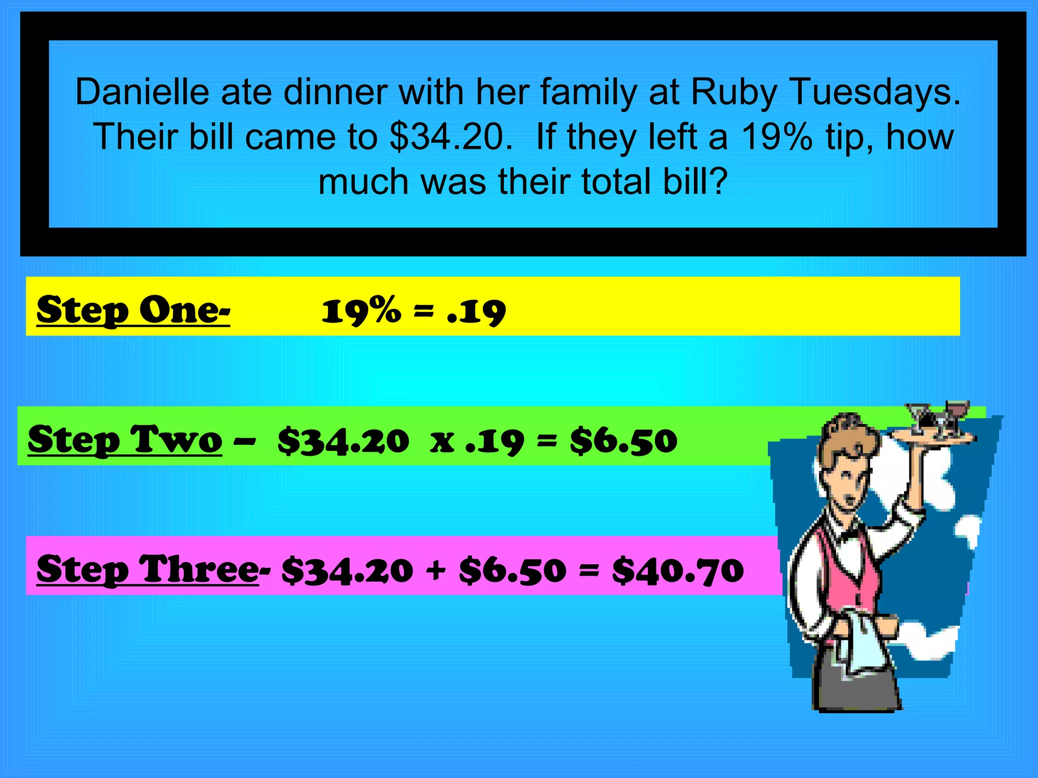 Danielle ate dinner with her family at Ruby Tuesdays.  Their bill came to $34.20.  If they left a 19% tip, how much was their total bill? Step One-   19% = .19 Step Two  –  $34.20  x .19 = $6.50 Step Three - $34.20 + $6.50 = $40.70 