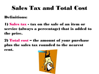 Sales Tax and Total Cost
Definitions:
1) Sales tax - tax on the sale of an item or
service (always a percentage) that is added to
the price.
2) Total cost – the amount of your purchase
plus the sales tax rounded to the nearest
cent.
 