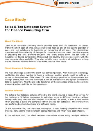 Case Study

Sales & Tax Database System
For Finance Consulting Firm


About The Client:

Client is an European company which provides sales and tax databases to clients.
Within the short span of time, it has established itself as one of the leading provider of
sales and tax databases to hundreds of companies of all sizes. The streamlined
operation and the availability of the specific consultant services make the client capable
of providing the cost effective solution. The client tracks down the tax rates of
thousands of taxing jurisdictions throughout the country and provides users with the
most accurate data available. They also provide many versions of databases to help
ensure the users receive the data that works best for their needs.


Client Situation & Challenges:

The main challenge faced by the client was stiff competition. With the rise in technology
worldwide, the client wanted to have a software solution which could be sold as a
service to the customers of the client. Till date, the data provided to the customers was
through emails, text files and there was a lack of availability of any option of electronic
data for customers. Also the zip code details for all the subscribed cities made searching
a tough & tedious activity for the customers.


Solution Offered:

The Sales & Tax Database solution offered to the client ensured a hassle free service for
the customers. It helped customers to calculate taxes in different countries without
dealing with long searches and complex calculations. In short, it was a web service
which provided a basic and complete edition of sales tax databases. The development
was performed on both hardware and software fronts.

On the hardware side, the client was looking for US web hosting companies that would
provide 100% uptime with redundant backup facilities and which were cost effective.

At the software end, the client required connection access using multiple software
 
